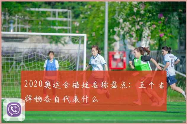 2020奥运会福娃名称盘点:五个吉祥物各自代表什么