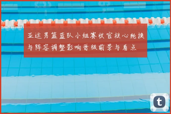 亚运男篮蓝队小组赛收官核心轮换与阵容调整影响晋级前景与看点