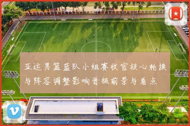 亚运男篮蓝队小组赛收官核心轮换与阵容调整影响晋级前景与看点