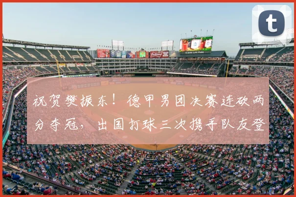 祝贺樊振东！德甲男团决赛连砍两分夺冠，出国打球三次携手队友登顶_萨尔布吕肯_卡纳克·贾哈_德国