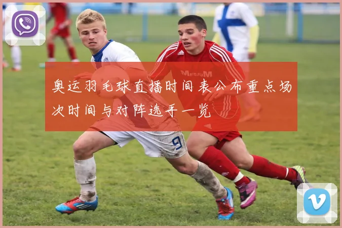 奥运羽毛球直播时间表公布重点场次时间与对阵选手一览