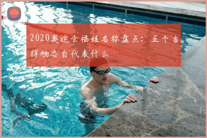2020奥运会福娃名称盘点:五个吉祥物各自代表什么