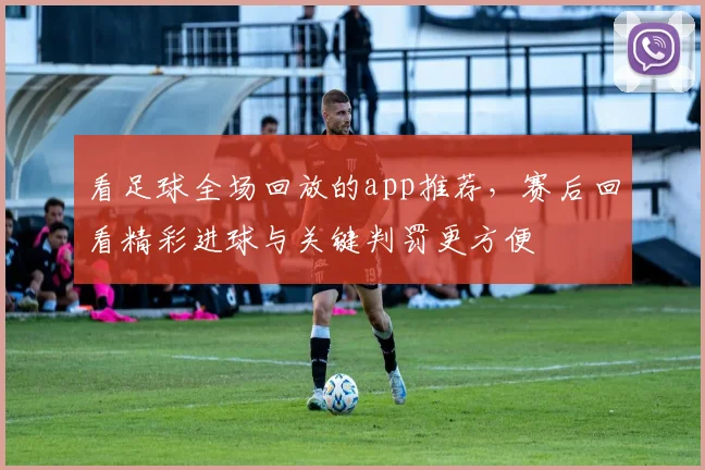 看足球全场回放的app推荐，赛后回看精彩进球与关键判罚更方便